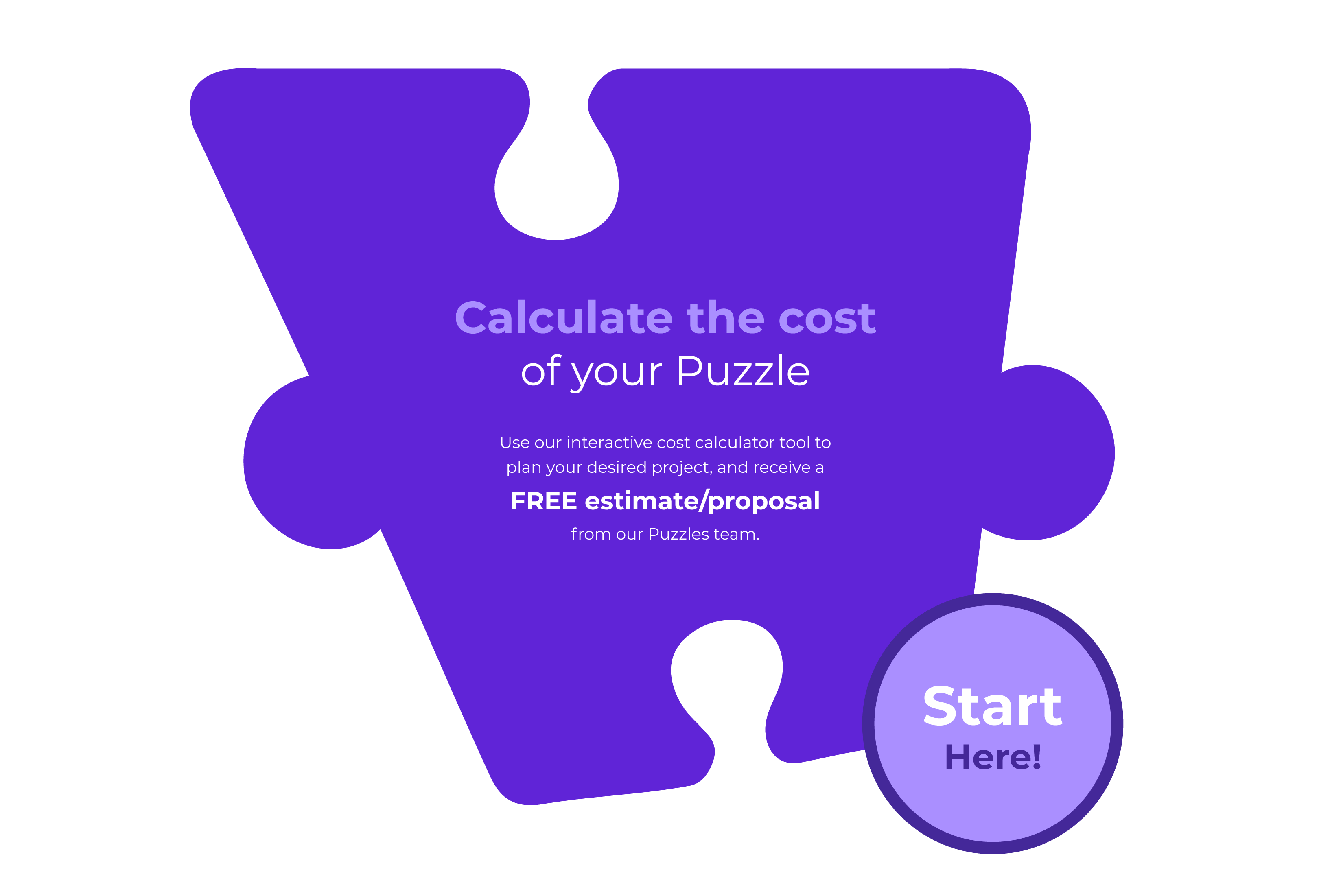 Calculate the cost of your Puzzle Use our interactive cost calculator tool to plan your desired project, and receive a FREE estimate/proposal from our Puzzles team.
